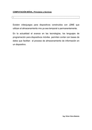 COMPUTACIÓN MÓVIL, Principios y técnicas
Ing. Víctor Viera Balanta
}
Existen videojuegos para dispositivos construidos con J2ME que
utilizan el almacenamiento rms ya sea temporal o permanentemente.
En la actualidad el avance en las tecnologías, los lenguajes de
programación para dispositivos móviles permiten contar con bases de
datos que facilitan el proceso de almacenamiento de información en
un dispositivo.
 