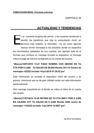 COMPUTACIÓN MÓVIL, Principios y técnicas
Ing. Víctor Viera Balanta
CAPITULO 10
ACTUALIDAD Y TENDENCIAS
n el momento la gente del común, y los usuarios comienzan a
percibir los beneficios que trae la computación móvil; en
términos más amplios, la ubicuidad. Es así como algunos
bancos envían mensajes a los celulares donde se especifica
los movimientos realizados en sus cuentas, por ejemplo este es el
formato que contiene un mensaje enviado al dispositivo; el mensaje
indica el pago de nómina consignado en la cuenta del usuario.
“(Banco)14/07/2010 13:21 PAGO NOMINA CON ABONO EN TU
CTA POR $ 5,000 TU SALDO ES $6,000 Remite 221114 Centro de
mensajes +22222 enviado 14-jul-2010 01:26:52 pm”
Esta información es enviada al dispositivo móvil del usuario y es
preciso mencionar que es de gran utilidad contar con esta información
oportunamente.
Otro mensaje importante es el donde se indica el retiro de la cuenta
del usuario.
“(Banco)17/07/2010 15:30 RETIRO DE TU CTA 86811 POR $ 2,000
EN CAJERO ATT TU SALDO ES $ 4,000 Remite 2288 centro de
mensajes ++22222 enviado: 5-jul-2010 12:0627 pm”.
E
 