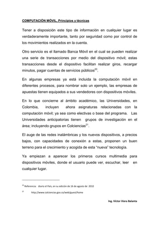 COMPUTACIÓN MÓVIL, Principios y técnicas
Ing. Víctor Viera Balanta
Tener a disposición este tipo de información en cualquier lugar es
verdaderamente importante, tanto por seguridad como por control de
los movimientos realizados en la cuenta.
Otro servicio es el llamado Banca Móvil en el cual se pueden realizar
una serie de transacciones por medio del dispositivo móvil; estas
transacciones desde el dispositivo facilitan realizar giros, recargar
minutos, pagar cuentas de servicios públicos20
.
En algunas empresas ya está incluida la computación móvil en
diferentes procesos, para nombrar solo un ejemplo, las empresas de
apuestas tienen equipados a sus vendedores con dispositivos móviles.
En lo que concierne al ámbito académico, las Universidades, en
Colombia, incluyen ahora asignaturas relacionadas con la
computación móvil; ya sea como electivas o base del programa. Las
Universidades anticipatorias tienen grupos de investigación en el
área; incluyendo grupos en Colciencias21
.
El auge de las redes inalámbricas y los nuevos dispositivos, a precios
bajos, con capacidades de conexión a estas, proponen un buen
terreno para el crecimiento y acogida de esta “nueva” tecnología.
Ya empiezan a aparecer los primeros cursos multimedia para
dispositivos móviles, donde el usuario puede ver, escuchar, leer en
cualquier lugar.
20
Referencia: diario el País, en su edición de 16 de agosto de 2010
21
http://www.colciencias.gov.co/web/guest/home
 