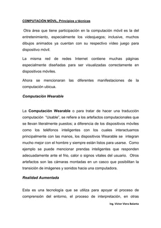 COMPUTACIÓN MÓVIL, Principios y técnicas
Ing. Víctor Viera Balanta
Otra área que tiene participación en la computación móvil es la del
entretenimiento, especialmente los videojuegos; inclusive, muchos
dibujos animados ya cuentan con su respectivo vídeo juego para
dispositivo móvil.
La misma red de redes Internet contiene muchas páginas
especialmente diseñadas para ser visualizadas correctamente en
dispositivos móviles.
Ahora se mencionaran las diferentes manifestaciones de la
computación ubicua.
Computación Wearable
La Computación Wearable o para tratar de hacer una traducción
computación “Usable”, se refiere a los artefactos computacionales que
se llevan literalmente puestos; a diferencia de los dispositivos móviles
como los teléfonos inteligentes con los cuales interactuamos
principalmente con las manos, los dispositivos Wearable se integran
mucho mejor con el hombre y siempre están listos para usarse. Como
ejemplo se puede mencionar prendas inteligentes que responden
adecuadamente ante el frio, calor o signos vitales del usuario. Otros
artefactos son las cámaras montadas en un casco que posibilitan la
transición de imágenes y sonidos hacia una computadora.
Realidad Aumentada
Esta es una tecnología que se utiliza para apoyar el proceso de
comprensión del entorno, el proceso de interpretación, en otras
 