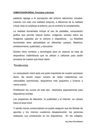 COMPUTACIÓN MÓVIL, Principios y técnicas
Ing. Víctor Viera Balanta
palabras agrega a la percepción del entorno elementos virtuales,
creando con esto una realidad conjunta, a diferencia de la realidad
virtual, ésta no sustituye el entorno, por el contrario lo complementa.
La realidad Aumentada incluye el uso de pantallas, computación
gráfica que permite colocar textos, imágenes, sonidos sobre las
imágenes captadas por la cámara o dispositivos. La Realidad
Aumentada tiene aplicabilidad en diferentes campos, Medicina,
entretenimiento, publicidad, y educación.
Existen otros nombres y tecnologías pero en esencia se trata de
dispositivos inalámbricos que se utilizan o utilizaran para asistir
procesos de nuestro que hacer diario.
Tendencias
La computación móvil será una parte importante de nuestro acontecer
diario. Se tendrá mayor número de redes inalámbricas con
velocidades asombrosas, dispositivos más pequeños y livianos a
menor precio.
Proliferarán los cursos de todo tipo diseñados especialmente para
dispositivos móviles.
Los programas de televisión, la publicidad y el Internet se volcara
hacia el área móvil.
Y siendo menos conservadores se puede asegurar que las libretas de
apuntes y los mismos cuadernos desaparecerán; las personas
realizaran sus anotaciones en los dispositivos. En los colegios,
 