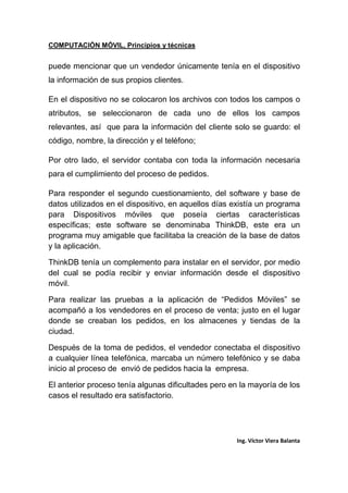 COMPUTACIÓN MÓVIL, Principios y técnicas
Ing. Víctor Viera Balanta
puede mencionar que un vendedor únicamente tenía en el dispositivo
la información de sus propios clientes.
En el dispositivo no se colocaron los archivos con todos los campos o
atributos, se seleccionaron de cada uno de ellos los campos
relevantes, así que para la información del cliente solo se guardo: el
código, nombre, la dirección y el teléfono;
Por otro lado, el servidor contaba con toda la información necesaria
para el cumplimiento del proceso de pedidos.
Para responder el segundo cuestionamiento, del software y base de
datos utilizados en el dispositivo, en aquellos días existía un programa
para Dispositivos móviles que poseía ciertas características
específicas; este software se denominaba ThinkDB, este era un
programa muy amigable que facilitaba la creación de la base de datos
y la aplicación.
ThinkDB tenía un complemento para instalar en el servidor, por medio
del cual se podía recibir y enviar información desde el dispositivo
móvil.
Para realizar las pruebas a la aplicación de “Pedidos Móviles” se
acompañó a los vendedores en el proceso de venta; justo en el lugar
donde se creaban los pedidos, en los almacenes y tiendas de la
ciudad.
Después de la toma de pedidos, el vendedor conectaba el dispositivo
a cualquier línea telefónica, marcaba un número telefónico y se daba
inicio al proceso de envió de pedidos hacia la empresa.
El anterior proceso tenía algunas dificultades pero en la mayoría de los
casos el resultado era satisfactorio.
 