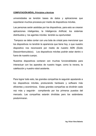 COMPUTACIÓN MÓVIL, Principios y técnicas
Ing. Víctor Viera Balanta
universidades se tendrán bases de datos y aplicaciones que
soportaran muchos procesos por medio de dispositivos móviles.
Las personas serán asistidas por los dispositivos, para esto se crearan
aplicaciones inteligentes, la Inteligencia Artificial, los sistemas
distribuidos y los agentes móviles tendrán su oportunidad.
Tampoco se debe contar con una bola de cristal para mencionar que
los dispositivos no tendrán la apariencia que tiene hoy, o que nuestro
dispositivo nos reconocerá por medio de nuestro ADN (Ácido
Desoxirribonucleico). Los dispositivos móviles podrán estar dentro o
fuera de nuestro cuerpo.
Nuestros dispositivos contaran con muchas funcionalidades para
interactuar con los aparatos de nuestro hogar, como la nevera, la
calefacción y nuestro robot asistente.
Para lograr todo esto, las grandes compañías le seguirán apostando a
los dispositivos móviles, produciendo hardware y software más
eficientes y económicos. Estas grandes compañías se dividirán cada
vez más y seguirán compitiendo por los primeros puestos del
mercado. Las compañías estarán divididas pero los estándares
predominaran.
 