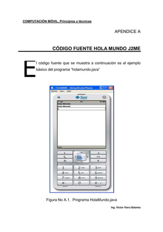 COMPUTACIÓN MÓVIL, Principios y técnicas
Ing. Víctor Viera Balanta
APENDICE A
CÓDIGO FUENTE HOLA MUNDO J2ME
l código fuente que se muestra a continuación es el ejemplo
básico del programa “holamundo.java”
Figura No A.1. Programa HolaMundo.java
E
 