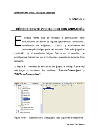 COMPUTACIÓN MÓVIL, Principios y técnicas
Ing. Víctor Viera Balanta
APENDICE B
CÓDIGO FUENTE VIDEOJUEGO CON ANIMACIÓN
l código fuente que se muestra a continuación tiene
instrucciones de dibujo de figuras geométricas, animación ,
visualización de imágenes, control y movimiento del
personaje principal por parte del usuario. Este videojuego fue
construido por el estudiante Miguel García en el semillero de
Investigación Games.Net de la Institución Universitaria Antonio José
Camacho.
La figura B.1 visualiza la estructura del juego, el código fuente del
videojuego lo contienen los archivos “BabosinCanvas.java” y
“DBVGameCanvas.Java”.
Figura No B.1. Estructura del videojuego, lado izquierdo e imagen de
E
 