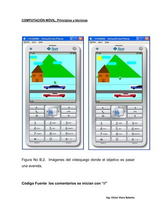 COMPUTACIÓN MÓVIL, Principios y técnicas
Ing. Víctor Viera Balanta
Figura No B.2. Imágenes del videojuego donde el objetivo es pasar
una avenida.
Código Fuente los comentarios se inician con “//”
 