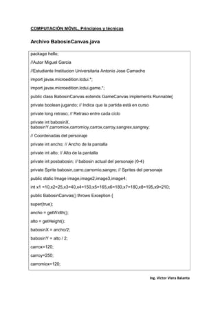 COMPUTACIÓN MÓVIL, Principios y técnicas
Ing. Víctor Viera Balanta
Archivo BabosinCanvas.java
package hello;
//Autor Miguel Garcia
//Estudiante Institucion Universitaria Antonio Jose Camacho
import javax.microedition.lcdui.*;
import javax.microedition.lcdui.game.*;
public class BabosinCanvas extends GameCanvas implements Runnable{
private boolean jugando; // Indica que la partida está en curso
private long retraso; // Retraso entre cada ciclo
private int babosinX,
babosinY,carromiox,carromioy,carrox,carroy,sangrex,sangrey;
// Coordenadas del personaje
private int ancho; // Ancho de la pantalla
private int alto; // Alto de la pantalla
private int posbabosin; // babosin actual del personaje (0-4)
private Sprite babosin,carro,carromio,sangre; // Sprites del personaje
public static Image image,image2,image3,image4;
int x1 =10,x2=25,x3=40,x4=150,x5=165,x6=180,x7=180,x8=195,x9=210;
public BabosinCanvas() throws Exception {
super(true);
ancho = getWidth();
alto = getHeight();
babosinX = ancho/2;
babosinY = alto / 2;
carrox=120;
carroy=250;
carromiox=120;
 