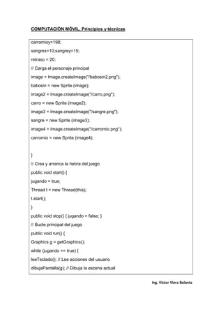 COMPUTACIÓN MÓVIL, Principios y técnicas
Ing. Víctor Viera Balanta
carromioy=198;
sangrex=10;sangrey=15;
retraso = 20;
// Carga el personaje principal
image = Image.createImage("/babosin2.png");
babosin = new Sprite (image);
image2 = Image.createImage("/carro.png");
carro = new Sprite (image2);
image3 = Image.createImage("/sangre.png");
sangre = new Sprite (image3);
image4 = Image.createImage("/carromio.png");
carromio = new Sprite (image4);
}
// Crea y arranca la hebra del juego
public void start() {
jugando = true;
Thread t = new Thread(this);
t.start();
}
public void stop() { jugando = false; }
// Bucle principal del juego
public void run() {
Graphics g = getGraphics();
while (jugando == true) {
leeTeclado(); // Lee acciones del usuario
dibujaPantalla(g); // Dibuja la escena actual
 