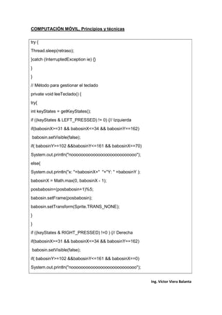 COMPUTACIÓN MÓVIL, Principios y técnicas
Ing. Víctor Viera Balanta
try {
Thread.sleep(retraso);
}catch (InterruptedException ie) {}
}
}
// Método para gestionar el teclado
private void leeTeclado() {
try{
int keyStates = getKeyStates();
if ((keyStates & LEFT_PRESSED) != 0) {// Izquierda
if(babosinX>=31 && babosinX<=34 && babosinY==162)
babosin.setVisible(false);
if( babosinY>=102 &&babosinY<=161 && babosinX==70)
System.out.println("nooooooooooooooooooooooooooo");
else{
System.out.println("x: "+babosinX+" "+"Y: " +babosinY );
babosinX = Math.max(0, babosinX - 1);
posbabosin=(posbabosin+1)%5;
babosin.setFrame(posbabosin);
babosin.setTransform(Sprite.TRANS_NONE);
}
}
if ((keyStates & RIGHT_PRESSED) !=0 ) {// Derecha
if(babosinX>=31 && babosinX<=34 && babosinY==162)
babosin.setVisible(false);
if( babosinY>=102 &&babosinY<=161 && babosinX==0)
System.out.println("nooooooooooooooooooooooooooo");
 