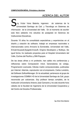 COMPUTACIÓN MÓVIL, Principios y técnicas
Ing. Víctor Viera Balanta
ACERCA DEL AUTOR
oy Víctor Viera Balanta, ingeniero de sistemas de la
Universidad Santiago de Cali. y Tecnólogo en Sistemas de
información de la Universidad del Valle. En el momento de escribir
este libro adelanto mis estudios de postgrado en Gerencia de
Instituciones Educativas.
Durante 10 años he consolidado expectativas y experiencias en el
diseño y creación de software; trabajé en empresas nacionales e
internacionales como Arrocera la Esmeralda, Universidad del Valle,
Emcali-Acuacali,Sysgold,Innosoft, Enigma Developers y Multisys. De
igual forma, he realizado proyectos para el Hospital Universitario del
Valle, Coches del Pacifico y SMI-Popayan.
De las áreas afines a mi profesión, han salido mis conferencias y
reflexiones sobre Computación móvil, Generadores de código,
Programación avanzada, Células madre computacionales, publicadas
por Internet. Además, coproductor con el empresario, Carlos Londoño,
del Software SoftcarManager. En la actualidad, pertenezco al grupo de
investigaciones COMBA I+D de la Universidad Santiago de Cali, grupo
reconocido por colciencias. Soy profesor tiempo completo, de la
Institución Universitaria Antonio José Camacho y he sido docente hora
cátedra de la facultad de Ingeniería de la Universidad Cooperativa y
del Centro de Estudios Profesionales.
S
 