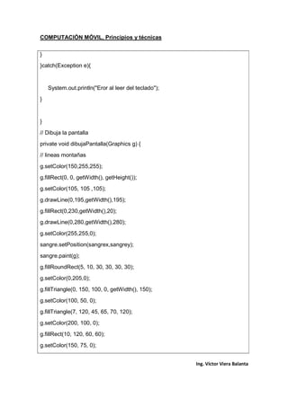 COMPUTACIÓN MÓVIL, Principios y técnicas
Ing. Víctor Viera Balanta
}
}catch(Exception e){
System.out.println("Eror al leer del teclado");
}
}
// Dibuja la pantalla
private void dibujaPantalla(Graphics g) {
// lineas montañas
g.setColor(150,255,255);
g.fillRect(0, 0, getWidth(), getHeight());
g.setColor(105, 105 ,105);
g.drawLine(0,195,getWidth(),195);
g.fillRect(0,230,getWidth(),20);
g.drawLine(0,280,getWidth(),280);
g.setColor(255,255,0);
sangre.setPosition(sangrex,sangrey);
sangre.paint(g);
g.fillRoundRect(5, 10, 30, 30, 30, 30);
g.setColor(0,205,0);
g.fillTriangle(0, 150, 100, 0, getWidth(), 150);
g.setColor(100, 50, 0);
g.fillTriangle(7, 120, 45, 65, 70, 120);
g.setColor(200, 100, 0);
g.fillRect(10, 120, 60, 60);
g.setColor(150, 75, 0);
 