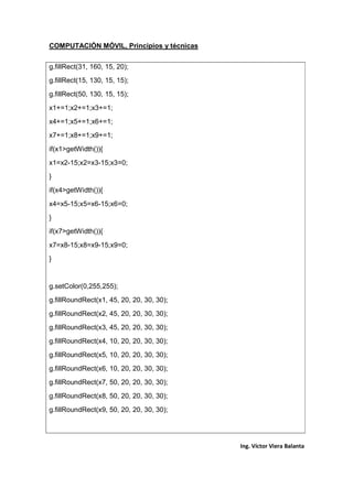 COMPUTACIÓN MÓVIL, Principios y técnicas
Ing. Víctor Viera Balanta
g.fillRect(31, 160, 15, 20);
g.fillRect(15, 130, 15, 15);
g.fillRect(50, 130, 15, 15);
x1+=1;x2+=1;x3+=1;
x4+=1;x5+=1;x6+=1;
x7+=1;x8+=1;x9+=1;
if(x1>getWidth()){
x1=x2-15;x2=x3-15;x3=0;
}
if(x4>getWidth()){
x4=x5-15;x5=x6-15;x6=0;
}
if(x7>getWidth()){
x7=x8-15;x8=x9-15;x9=0;
}
g.setColor(0,255,255);
g.fillRoundRect(x1, 45, 20, 20, 30, 30);
g.fillRoundRect(x2, 45, 20, 20, 30, 30);
g.fillRoundRect(x3, 45, 20, 20, 30, 30);
g.fillRoundRect(x4, 10, 20, 20, 30, 30);
g.fillRoundRect(x5, 10, 20, 20, 30, 30);
g.fillRoundRect(x6, 10, 20, 20, 30, 30);
g.fillRoundRect(x7, 50, 20, 20, 30, 30);
g.fillRoundRect(x8, 50, 20, 20, 30, 30);
g.fillRoundRect(x9, 50, 20, 20, 30, 30);
 
