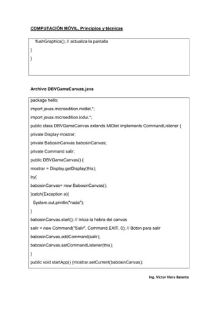 COMPUTACIÓN MÓVIL, Principios y técnicas
Ing. Víctor Viera Balanta
flushGraphics(); // actualiza la pantalla
}
}
Archivo DBVGameCanvas.java
package hello;
import javax.microedition.midlet.*;
import javax.microedition.lcdui.*;
public class DBVGameCanvas extends MIDlet implements CommandListener {
private Display mostrar;
private BabosinCanvas babosinCanvas;
private Command salir;
public DBVGameCanvas() {
mostrar = Display.getDisplay(this);
try{
babosinCanvas= new BabosinCanvas();
}catch(Exception e){
System.out.println("nada");
}
babosinCanvas.start(); // Inicia la hebra del canvas
salir = new Command("Salir", Command.EXIT, 0); // Boton para salir
babosinCanvas.addCommand(salir);
babosinCanvas.setCommandListener(this);
}
public void startApp() {mostrar.setCurrent(babosinCanvas);
 