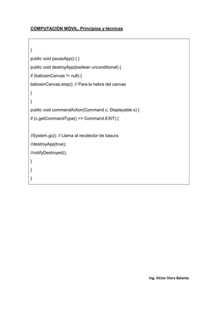 COMPUTACIÓN MÓVIL, Principios y técnicas
Ing. Víctor Viera Balanta
}
public void pauseApp() { }
public void destroyApp(boolean unconditional) {
if (babosinCanvas != null) {
babosinCanvas.stop(); // Para la hebra del canvas
}
}
public void commandAction(Command c, Displayable s) {
if (c.getCommandType() == Command.EXIT) {
//System.gc(); // Llama al recolector de basura
//destroyApp(true);
//notifyDestroyed();
}
}
}
 