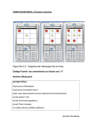 COMPUTACIÓN MÓVIL, Principios y técnicas
Ing. Víctor Viera Balanta
Figura No C.2. Imágenes del videojuego tres en línea
Código Fuente los comentarios se inician con “//”
Archivo dibuja.java
package Hellow;
import java.io.IOException;
import javax.microedition.lcdui.*;
public class dibuja extends Canvas implements CommandListener{
private teclasv1 mid;
private Command juegoNuevo;
private Ticker mensaje;
int nuAlto,nuAncho,nuDAlto,nuDAncho;
 
