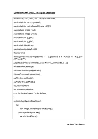 COMPUTACIÓN MÓVIL, Principios y técnicas
Ing. Víctor Viera Balanta
boolean c1,c2,c3,c4,c5,c6,c7,c8,c9;//Cuadrantes
public static int turnoJugador=0;
public static int matrizGanar[][]=new int[3][3];
public static Image f=null;
public static Image f2=null;
public static int jg_j1=0;
public static int jg_j2=0;
public static Graphics g;
public dibuja(teclasv1 mid){
this.mid=mid;
mensaje=new Ticker("Jugador nro 1: * Jugador nro 2: # Puntaje J1: " + jg_j1+"
J2:"+jg_j2+"");
juegoNuevo=new Command("Juego Nuevo",Command.EXIT,0);
this.setTicker(mensaje);
this.addCommand(juegoNuevo);
this.setCommandListener(this);
nuAlto=this.getHeight();
nuAncho=this.getWidth();
nuDAlto=nuAlto/3;
nuDAncho=nuAncho/3;
c1=c2=c3=c4=c5=c6=c7=c8=c9=false;
}
protected void paint(Graphics g) {
try {
f2 = Image.createImage("/cruz2.png");
} catch (IOException ex) {
ex.printStackTrace();
 