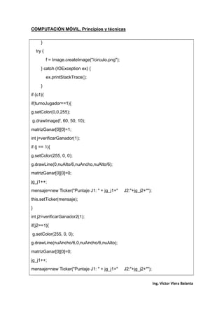 COMPUTACIÓN MÓVIL, Principios y técnicas
Ing. Víctor Viera Balanta
}
try {
f = Image.createImage("/circulo.png");
} catch (IOException ex) {
ex.printStackTrace();
}
if (c1){
if(turnoJugador==1){
g.setColor(0,0,255);
g.drawImage(f, 60, 50, 10);
matrizGanar[0][0]=1;
int j=verificarGanador(1);
if (j == 1){
g.setColor(255, 0, 0);
g.drawLine(0,nuAlto/6,nuAncho,nuAlto/6);
matrizGanar[0][0]=0;
jg_j1++;
mensaje=new Ticker("Puntaje J1: " + jg_j1+" J2:"+jg_j2+"");
this.setTicker(mensaje);
}
int j2=verificarGanador2(1);
if(j2==1){
g.setColor(255, 0, 0);
g.drawLine(nuAncho/6,0,nuAncho/6,nuAlto);
matrizGanar[0][0]=0;
jg_j1++;
mensaje=new Ticker("Puntaje J1: " + jg_j1+" J2:"+jg_j2+"");
 