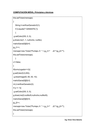 COMPUTACIÓN MÓVIL, Principios y técnicas
Ing. Víctor Viera Balanta
this.setTicker(mensaje);
}
String t=verificarGanador3(1);
if (t.equals("! GANASTE¡"))
{
g.setColor(255, 0, 0);
g.drawLine(1, 1, nuAncho, nuAlto);
matrizGanar[0][0]=0;
jg_j1++;
mensaje=new Ticker("Puntaje J1: " + jg_j1+" J2:"+jg_j2+"");
this.setTicker(mensaje);
}
c1=false;
}
if(turnoJugador==2){
g.setColor(0,0,255);
g.drawImage(f2, 60, 50, 10);
matrizGanar[0][0]=2;
int j=verificarGanador(2);
if (j == 1){
g.setColor(255, 0, 0);
g.drawLine(0,nuAlto/6,nuAncho,nuAlto/6);
matrizGanar[0][0]=0;
jg_j2++;
mensaje=new Ticker("Puntaje J1: " + jg_j1+" J2:"+jg_j2+"");
this.setTicker(mensaje);
}
 