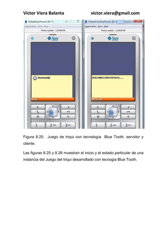 COMPUTACIÓN MÓVIL, Principios y técnicas
Ing. Víctor Viera Balanta
}
}
if (c8){
if(turnoJugador==1){
g.setColor(0,0,255);
g.drawImage(f, 145, 225, 10);
matrizGanar[2][1]=1;
int j=verificarGanador(1);
if (j == 1){
g.setColor(255, 0, 0);
g.drawLine(0,nuAlto-45,nuAncho,nuAlto-45);
matrizGanar[2][1]=0;
jg_j1++;
mensaje=new Ticker("Puntaje J1: " + jg_j1+" J2:"+jg_j2+"");
this.setTicker(mensaje);
}
int j2=verificarGanador2(1);
if(j2==1){
g.setColor(255, 0, 0);
g.drawLine(nuAncho/2,0,nuAncho/2,nuAlto);
matrizGanar[2][1]=0;
jg_j1++;
mensaje=new Ticker("Puntaje J1: " + jg_j1+" J2:"+jg_j2+"");
this.setTicker(mensaje);
}
c8=false;
 