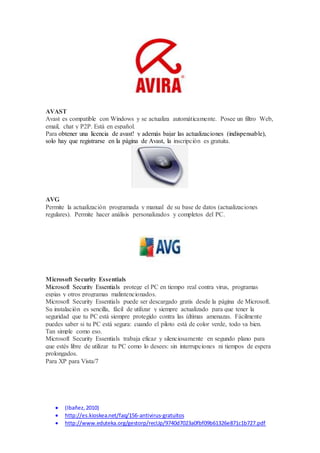 AVAST 
Avast es compatible con Windows y se actualiza automáticamente. Posee un filtro Web, 
email, chat y P2P. Está en español. 
Para obtener una licencia de avast! y además bajar las actualizaciones (indispensable), 
solo hay que registrarse en la página de Avast, la inscripción es gratuita. 
AVG 
Permite la actualización programada y manual de su base de datos (actualizaciones 
regulares). Permite hacer análisis personalizados y completos del PC. 
Microsoft Security Essentials 
Microsoft Security Essentials protege el PC en tiempo real contra virus, programas 
espias y otros programas malintencionados. 
Microsoft Security Essentials puede ser descargado gratis desde la página de Microsoft. 
Su instalación es sencilla, fácil de utilizar y siempre actualizado para que tener la 
seguridad que tu PC está siempre protegido contra las últimas amenazas. Fácilmente 
puedes saber si tu PC está segura: cuando el piloto está de color verde, todo va bien. 
Tan simple como eso. 
Microsoft Security Essentials trabaja eficaz y silenciosamente en segundo plano para 
que estés libre de utilizar tu PC como lo desees: sin interrupciones ni tiempos de espera 
prolongados. 
Para XP para Vista/7 
 (Ibañez, 2010) 
 http://es.kioskea.net/faq/156-antivirus-gratuitos 
 http://www.eduteka.org/gestorp/recUp/9740d7023a0fbf09b61326e871c1b727.pdf 
 