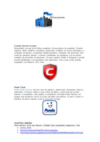 Comodo Internet Security 
Desarrollado por uno de los líderes mundiales de proveedores de seguridad, Cómodo 
Antivirus utiliza múltiples tecnologías (incluyendo el análisis de correos electrónicos y 
el bloqueo de gusanos y programas malintencionados). Garantiza una protección total 
contra las amenazas internas y externas combinando un cortafuegos con un sistema 
avanzado de prevención de intrusiones. Su nueva interfaz facilita la búsqueda y permite 
acceder rápidamente a los parámetros más importantes. Esta es una versión gratuita 
compatible con Windows XP y Vista. 
Panda Cloud 
Panda Cloud Antivirus hace las veces de antivirus, antispywares (programas espías) y 
antirootkits. Su mayor ventaja es que es fácil de utilizar y sobre todo que su base 
antivirus es actualizado cada segundo. La instalación de Panda Cloud Antivirus no 
requiere una inscripción previa en el sitio del editor del software. La nueva versión se 
beneficia de nuevas mejoras, como la corrección de bugs. 
Avast! free Antivirus 
Otros antivirus de los mas famosos ,También tiene propiedades antispyware. Esta 
 (Ibañez, 2010) 
 http://es.kioskea.net/faq/156-antivirus-gratuitos 
 http://www.eduteka.org/gestorp/recUp/9740d7023a0fbf09b61326e871c1b727.pdf 
 