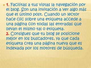  1. Facilitas a tus vistas la navegación por
el blog. Son una invitación a ver algo más
que el último post. Cuando un lector
hace clic sobre una etiqueta accede a
una página con todas las entradas que
llevan el mismo tal o etiqueta.
2. Consigues que tu blog se posicione
mejor en los buscadores, ya que cada
etiqueta crea una página nueva que es
indexada por los motores de búsqueda.
 