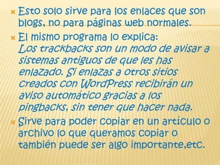  Esto solo sirve para los enlaces que son
blogs, no para páginas web normales.
 El mismo programa lo explica:
Los trackbacks son un modo de avisar a
sistemas antiguos de que les has
enlazado. Si enlazas a otros sitios
creados con WordPress recibirán un
aviso automático gracias a los
pingbacks, sin tener que hacer nada.
 Sirve para poder copiar en un artículo o
archivo lo que queramos copiar o
también puede ser algo importante,etc.
 