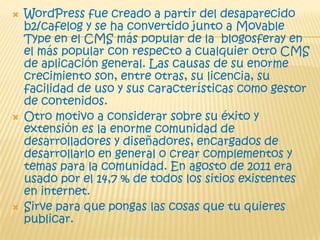  WordPress fue creado a partir del desaparecido
b2/cafelog y se ha convertido junto a Movable
Type en el CMS más popular de la blogosferay en
el más popular con respecto a cualquier otro CMS
de aplicación general. Las causas de su enorme
crecimiento son, entre otras, su licencia, su
facilidad de uso y sus características como gestor
de contenidos.
 Otro motivo a considerar sobre su éxito y
extensión es la enorme comunidad de
desarrolladores y diseñadores, encargados de
desarrollarlo en general o crear complementos y
temas para la comunidad. En agosto de 2011 era
usado por el 14,7 % de todos los sitios existentes
en internet.
 Sirve para que pongas las cosas que tu quieres
publicar.
 