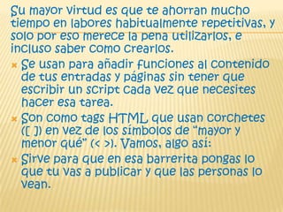 Su mayor virtud es que te ahorran mucho
tiempo en labores habitualmente repetitivas, y
solo por eso merece la pena utilizarlos, e
incluso saber como crearlos.
 Se usan para añadir funciones al contenido
de tus entradas y páginas sin tener que
escribir un script cada vez que necesites
hacer esa tarea.
 Son como tags HTML que usan corchetes
([ ]) en vez de los símbolos de “mayor y
menor qué” (< >). Vamos, algo así:
 Sirve para que en esa barrerita pongas lo
que tu vas a publicar y que las personas lo
vean.
 