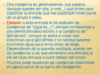  Una categoría es, generalmente, una palabra
(aunque pueden ser dos, o tres…) que sirven para
clasificar la entrada que has publicado como parte
de un grupo o tema.
 Ejemplo: a esta entrada le he asignado las
categorías de “¿Qué es…?”, porque corresponde a
una definición/descripción; y la categoría de “
Wordpress“, porque se aplica a cosas que
funcionan para WordPress y no necesariamente
funcionan igual para otros sitios de blogs.
Dependiendo de la plantilla utilizada, puedes ver
las categorías a las que pertenece una entrada al
pie de cada entrada o justo debajo del título.
 Muchos blogs muestran las categorías disponibles
en alguna parte de su barra de navegación.
 