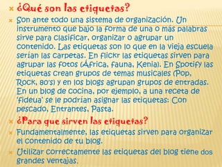  ¿Qué son las etiquetas?
 Son ante todo una sistema de organización. Un
instrumento que bajo la forma de una o más palabras
sirve para clasificar, organizar o agrupar un
contenido. Las etiquetas son lo que en la vieja escuela
serían las carpetas. En flickr las etiquetas sirven para
agrupar las fotos (África, fauna, Kenia). En Spotify las
etiquetas crean grupos de temas musicales (Pop,
Rock, 80′s) y en los blogs agrupan grupos de entradas.
En un blog de cocina, por ejemplo, a una receta de
„fideua‟ se le podrían asignar las etiquetas: Con
pescado, Entrantes, Pasta.
 ¿Para que sirven las etiquetas?
 Fundamentalmente, las etiquetas sirven para organizar
el contenido de tu blog.
 Utilizar correctamente las etiquetas del blog tiene dos
grandes ventajas.
 