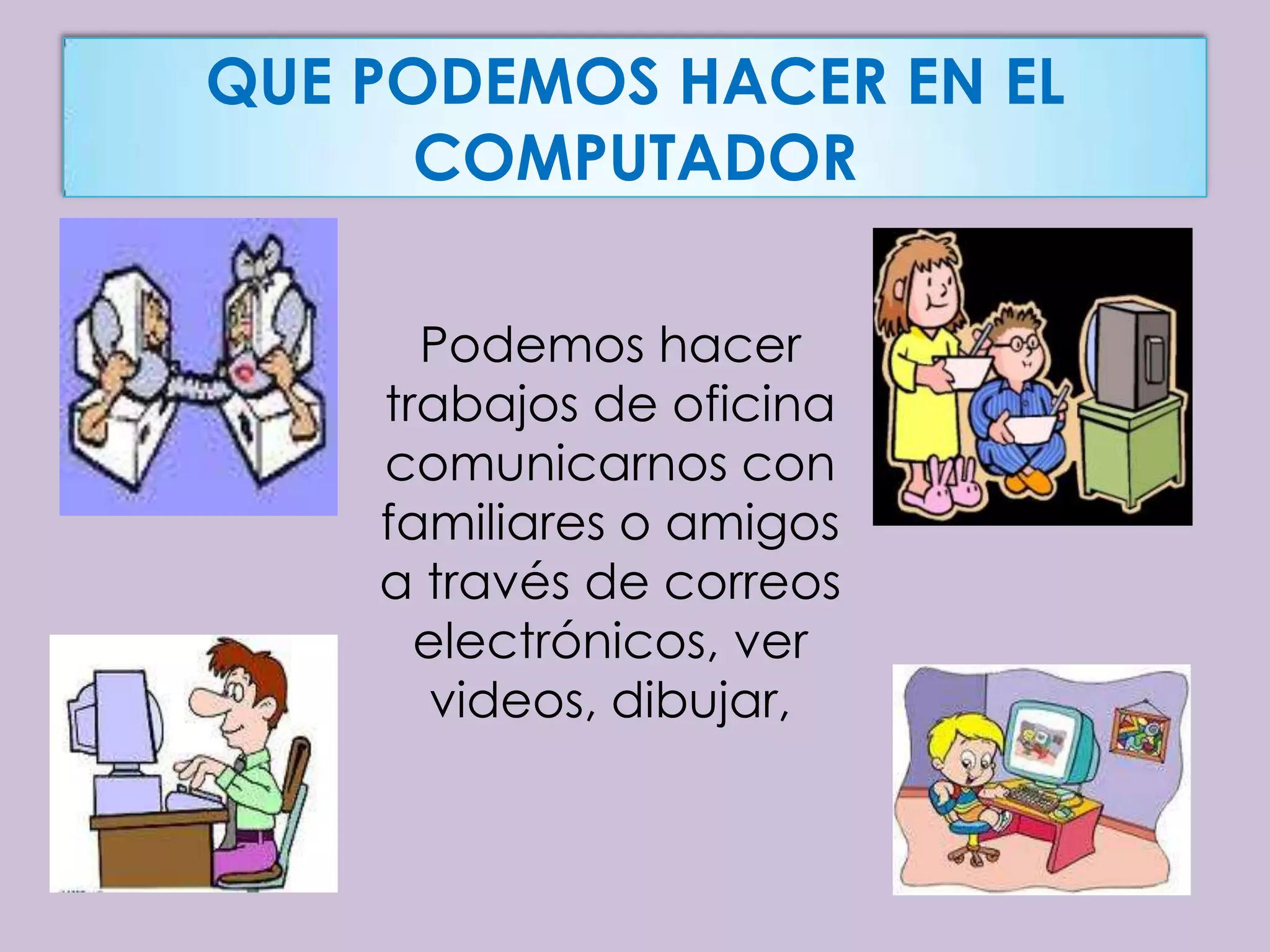 QUE PODEMOS HACER EN EL
      COMPUTADOR

      Podemos hacer
    trabajos de oficina
    comunicarnos con
    familiares o amigos
    a través de correos
      electrónicos, ver
       videos, dibujar,
 