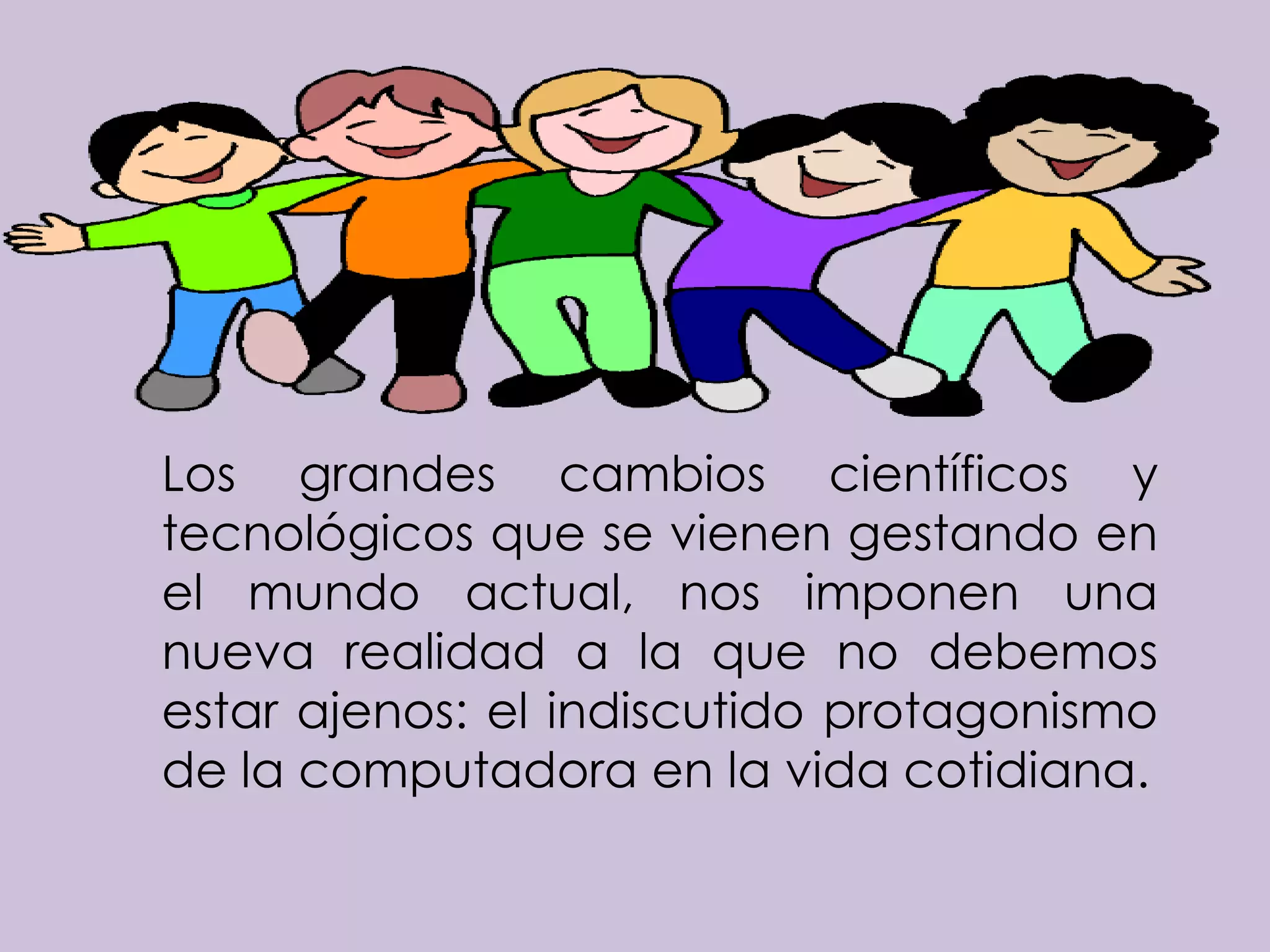 Los grandes cambios científicos y
tecnológicos que se vienen gestando en
el mundo actual, nos imponen una
nueva realidad a la que no debemos
estar ajenos: el indiscutido protagonismo
de la computadora en la vida cotidiana.
 