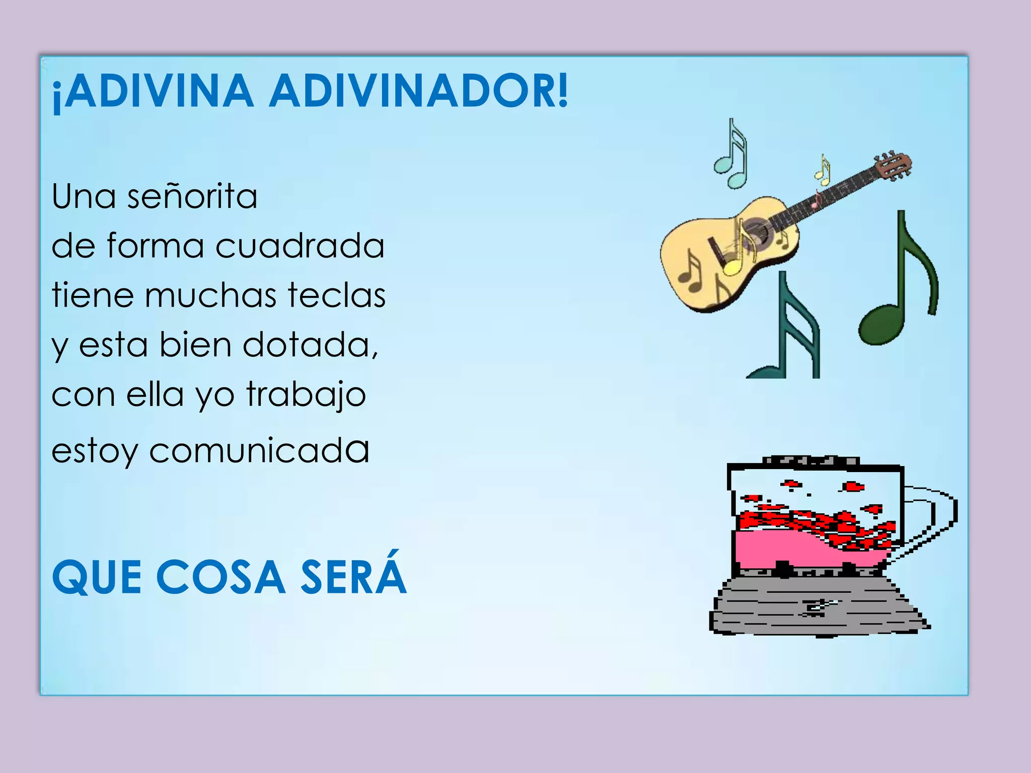 ¡ADIVINA ADIVINADOR!

Una señorita
de forma cuadrada
tiene muchas teclas
y esta bien dotada,
con ella yo trabajo
estoy comunicada


QUE COSA SERÁ
 