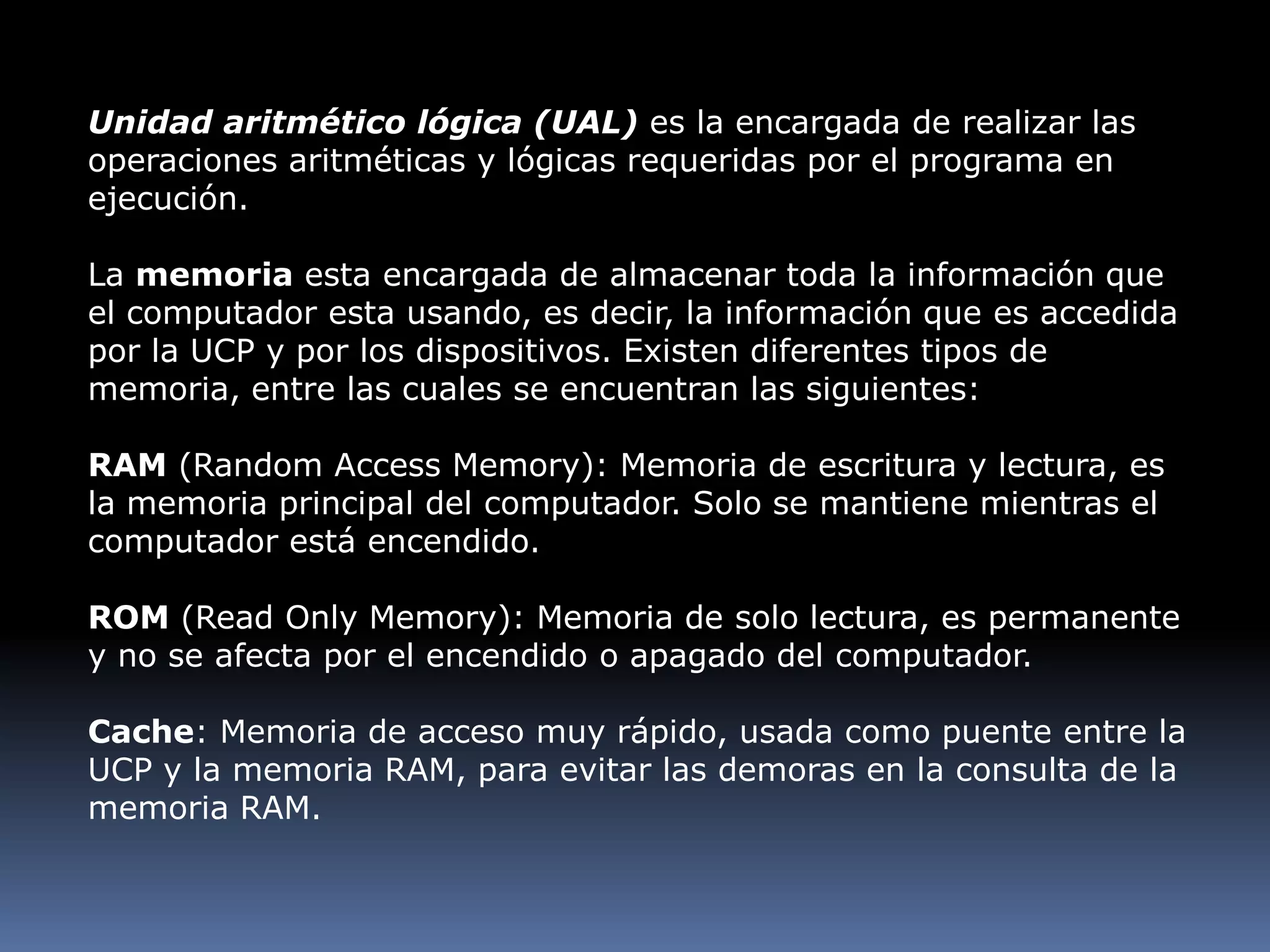 Unidad aritmético lógica (UAL) es la encargada de realizar las operaciones aritméticas y lógicas requeridas por el programa en ejecución.La memoria esta encargada de almacenar toda la información que el computador esta usando, es decir, la información que es accedida por la UCP y por los dispositivos. Existen diferentes tipos de memoria, entre las cuales se encuentran las siguientes:RAM (Random Access Memory): Memoria de escritura y lectura, es la memoria principal del computador. Solo se mantiene mientras el computador está encendido. ROM (Read Only Memory): Memoria de solo lectura, es permanente y no se afecta por el encendido o apagado del computador. Cache: Memoria de acceso muy rápido, usada como puente entre la UCP y la memoria RAM, para evitar las demoras en la consulta de la memoria RAM.