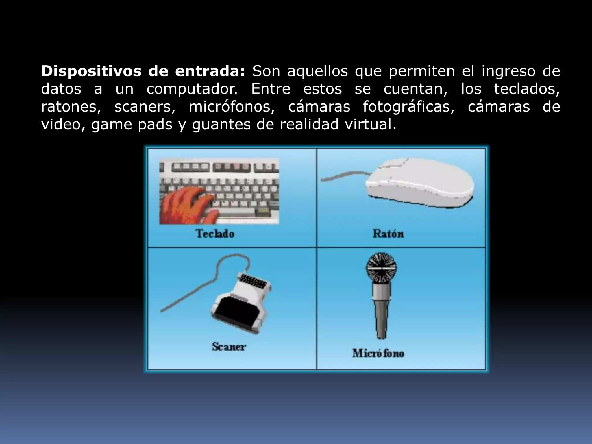 Dispositivos de entrada: Son aquellos que permiten el ingreso de datos a un computador. Entre estos se cuentan, los teclados, ratones, scaners, micrófonos, cámaras fotográficas, cámaras de video, game pads y guantes de realidad virtual.