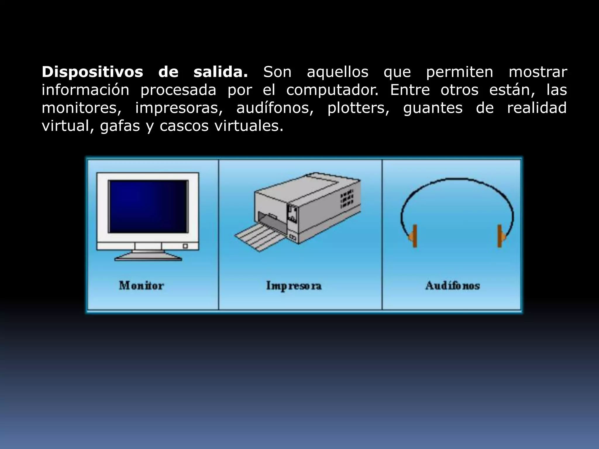 Dispositivos de salida. Son aquellos que permiten mostrar información procesada por el computador. Entre otros están, las monitores, impresoras, audífonos, plotters, guantes de realidad virtual, gafas y cascos virtuales.