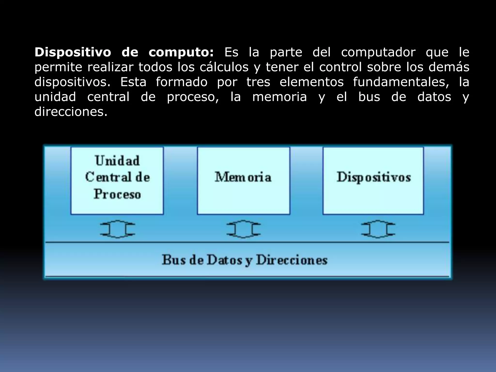 Dispositivo de computo: Es la parte del computador que le permite realizar todos los cálculos y tener el control sobre los demás dispositivos. Esta formado por tres elementos fundamentales, la unidad central de proceso, la memoria y el bus de datos y direcciones.