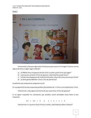 I.P.E.S “FLORENTINO AMEGHINO” PROFESORADO DE MATEMÁTICA.
PRÁCTIVA - 2015
3
Parte 2
Intervención:¿Conocen algunade lasfracciones que se ven en la imagen? ¿Vieron escrita
alguna de ellas en algún lugar? ¿Dónde?
a) ¿Si Matías lleva una gaseosa de dos litros y cuarto cuanto tiene que pagar?
b) Juana quiere comprar 3 litros de gaseosa. ¿Qué botellas puede llevar?
c) Si Pedrolleva4 paquetesde mediokilode yerba,¿llevamásollevamenosque 3 kilos?
d) ¿Cuánto gastará Matilde si lleva 1 kilo de palmeritas?
Le pedimos que responda las preguntas a) y b)
En la preguntab) hay dosrespuestasposibles (dosbotellas de 1 ½ litros o tres botellas de 1 litro).
Intervención: ¿Hay alguna otra forma de que Juana lleve 3 litros de gaseosa?
Si no logran responder les solicitamos que prueben sumar cantidades hasta hallar la otra
respuesta.
1 ½ + 1 ½ = 3 o 1 + 1 + 1 = 3
Intervención: Y si quieren llevar 4 litros y medio, ¿Qué botellas deben comprar?
 
