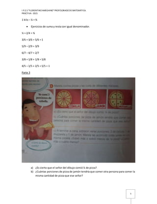 I.P.E.S “FLORENTINO AMEGHINO” PROFESORADO DE MATEMÁTICA.
PRÁCTIVA - 2015
5
1 kilo – ¼ = ¾
 Ejercicios de suma y resta con igual denominador.
¼ + 2/4 = ¾
3/6 + 3/6 = 5/6 = 1
5/9 – 2/9 = 3/9
6/7 – 4/7 = 2/7
3/8 + 1/8 + 1/8 = 5/8
4/5 – 1/5 + 2/5 = 5/5 = 1
Parte 3
a) ¿Es cierto que el señor del dibujo comió ¼ de pizza?
b) ¿Cuántas porciones de pizza de jamón tendría que comer otra persona para comer la
misma cantidad de pizza que ese señor?
 