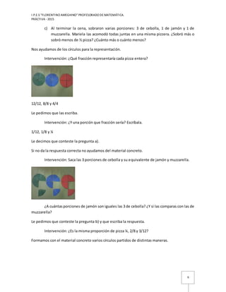 I.P.E.S “FLORENTINO AMEGHINO” PROFESORADO DE MATEMÁTICA.
PRÁCTIVA - 2015
6
c) Al terminar la cena, sobraron varias porciones: 3 de cebolla, 1 de jamón y 1 de
muzzarella. Mariela las acomodó todas juntas en una misma pizzera. ¿Sobró más o
sobró menos de ½ pizza? ¿Cuánto más o cuánto menos?
Nos ayudamos de los círculos para la representación.
Intervención: ¿Qué fracción representaría cada pizza entera?
12/12, 8/8 y 4/4
Le pedimos que las escriba.
Intervención: ¿Y una porción que fracción sería? Escríbala.
1/12, 1/8 y ¼
Le decimos que conteste la pregunta a).
Si no da la respuesta correcta no ayudamos del material concreto.
Intervención: Saca las 3 porciones de cebolla y su equivalente de jamón y muzzarella.
¿A cuántasporciones de jamón son iguales las 3 de cebolla? ¿Y si las comparas con las de
muzzarella?
Le pedimos que conteste la pregunta b) y que escriba la respuesta.
Intervención: ¿Es la misma proporción de pizza ¼, 2/8 y 3/12?
Formamos con el material concreto varios círculos partidos de distintas maneras.
 