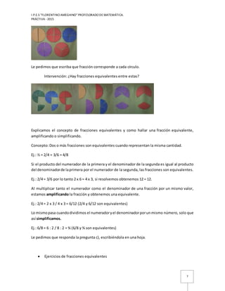 I.P.E.S “FLORENTINO AMEGHINO” PROFESORADO DE MATEMÁTICA.
PRÁCTIVA - 2015
7
Le pedimos que escriba que fracción corresponde a cada círculo.
Intervención: ¿Hay fracciones equivalentes entre estas?
Explicamos el concepto de fracciones equivalentes y como hallar una fracción equivalente,
amplificando o simplificando.
Concepto: Dos o más fracciones son equivalentes cuando representan la misma cantidad.
Ej.: ½ = 2/4 = 3/6 = 4/8
Si el producto del numerador de la primera y el denominador de la segunda es igual al producto
del denominadorde laprimera por el numerador de la segunda, las fracciones son equivalentes.
Ej.: 2/4 = 3/6 por lo tanto 2 x 6 = 4 x 3, si resolvemos obtenemos 12 = 12.
Al multiplicar tanto el numerador como el denominador de una fracción por un mismo valor,
estamos amplificando la fracción y obtenemos una equivalente.
Ej.: 2/4 = 2 x 3 / 4 x 3 = 6/12 (2/4 y 6/12 son equivalentes)
Lo mismopasa cuandodividimos el numeradoryel denominadorporun mismo número, solo que
así simplificamos.
Ej.: 6/8 = 6 : 2 / 8 : 2 = ¾ (6/8 y ¾ son equivalentes)
Le pedimos que responda la pregunta c), escribiéndola en una hoja.
 Ejercicios de fracciones equivalentes
 