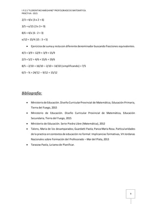 I.P.E.S “FLORENTINO AMEGHINO” PROFESORADO DE MATEMÁTICA.
PRÁCTIVA - 2015
8
2/3 = 4/x (3 x 2 = 6)
3/5 = x/15 (3 x 3 = 9)
8/6 = 4/x (6 : 2 = 3)
x/12 = 15/4 (15 : 3 = 5)
 Ejerciciosde sumay restacon diferente denominador buscando fracciones equivalentes.
4/3 + 3/9 = 12/9 + 3/9 = 15/9
2/3 + 5/2 = 4/6 + 15/6 = 19/6
8/5 – 2/10 = 16/10 – 2/10 = 14/10 (simplificando) = 7/5
6/3 – ¾ = 24/12 – 9/12 = 15/12
Bibliografía:
 Ministeriode Educación.DiseñoCurricularProvincial de Matemática, Educación Primaria,
Tierra del Fuego, 2015
 Ministerio de Educación. Diseño Curricular Provincial de Matemática, Educación
Secundaria, Tierra del Fuego, 2015
 Ministerio de Educación. Serie Piedra Libre (Matemática), 2012
 Talens, Maria de los desamparados; Guardatti Paola; Panza Maria Rosa. Particularidades
de la practica encontextosde educación no formal: Implicancias formativas, VII Jordanas
Nacionales sobre Formación del Profesorado – Mar del Plata, 2013
 Tarasow Paola, La tarea de Planificar.
 