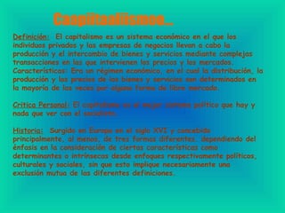 Caapiitaaliismoo… Definición:   El capitalismo es un sistema económico en el que los individuos privados y las empresas de negocios llevan a cabo la producción y el intercambio de bienes y servicios mediante complejas transacciones en las que intervienen los precios y los mercados. Características: Era un régimen económico,  en el cual la distribución, la producción y los precios de los bienes y servicios son determinados en la mayoría de las veces por alguna forma de libre mercado.  Critica Personal:  El capitalismo es el mejor sistema político que hay y nada que ver con el socialista. Historia:   Surgido en Europa en el siglo XVI y concebido principalmente, al menos, de tres formas diferentes. dependiendo del énfasis en la consideración de ciertas características como determinantes o intrínsecas desde enfoques respectivamente políticos, culturales y sociales, sin que esto implique necesariamente una exclusión mutua de las diferentes definiciones. 
