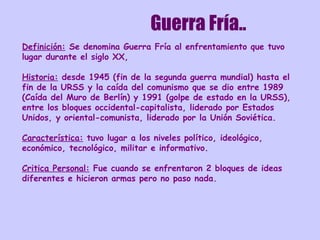 Guerra Fría.. Definición:   Se denomina Guerra Fría al enfrentamiento que tuvo lugar durante el siglo XX,  Historia:  desde 1945 (fin de la segunda guerra mundial) hasta el fin de la URSS y la caída del comunismo que se dio entre 1989 (Caída del Muro de Berlín) y 1991 (golpe de estado en la URSS), entre los bloques occidental-capitalista, liderado por Estados Unidos, y oriental-comunista, liderado por la Unión Soviética. Característica:  tuvo lugar a los niveles político, ideológico, económico, tecnológico, militar e informativo.  Critica Personal:  Fue cuando se enfrentaron 2 bloques de ideas diferentes e hicieron armas pero no paso nada. 