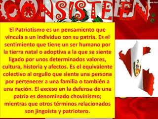 El Patriotismo es un pensamiento que
vincula a un individuo con su patria. Es el
sentimiento que tiene un ser humano por
la tierra natal o adoptiva a la que se siente
ligado por unos determinados valores,
cultura, historia y afectos. Es el equivalente
colectivo al orgullo que siente una persona
por pertenecer a una familia o también a
una nación. El exceso en la defensa de una
patria es denominado chovinismo;
mientras que otros términos relacionados
son jingoísta y patriotero.