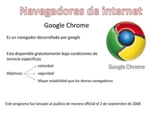 Google Chrome
Es un navegador desarrollado por google
Esta disponible gratuitamente bajo condiciones de
servicio especificas
Objetivos:
velocidad
seguridad
Mayor estabilidad que los demas navegadores
Este programa fue lanzado al publico de manera oficial el 2 de septiembre de 2008
 