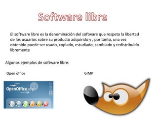 El software libre es la denominación del software que respeta la libertad
de los usuarios sobre su producto adquirido y , por tanto, una vez
obtenido puede ser usado, copiado, estudiado, cambiado y redistribuido
libremente
Algunos ejemplos de software libre:
Open office GIMP
 
