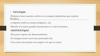 • VENTAJAS
-Podemos tener nuestros archivos en cualquier plataforma que soporte
Dropbox.
-compartir archivos, música imágenes , etc.
-Permite al usuario guardar documentos en varios formatos.
•DESVENTAJAS
-Hay poco espacio de almacenamiento.
-Es insegura tener cosas muy personales ahí.
-Una existe una mejora con respeto a lo que ya existe.