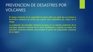 PREVENCION DE DESASTRES POR
VOLCANES
El riesgo volcánico es la capacidad de hacer daño por parte de un proceso o
fenómeno volcánico de forma que cuanto más catastrófico es, mayor es el
riesgo
La predicción de actividad volcánica se basa en un estudio preliminar de la
actividad volcánica histórica de la zona: localización y estudio de áreas con
actividad volcánica reciente, para evaluar el grado de peligrosidad volcánica
de la región.
 